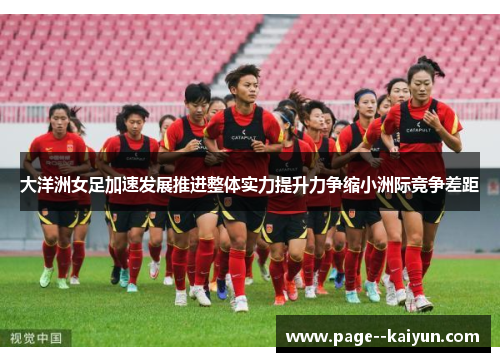 大洋洲女足加速发展推进整体实力提升力争缩小洲际竞争差距