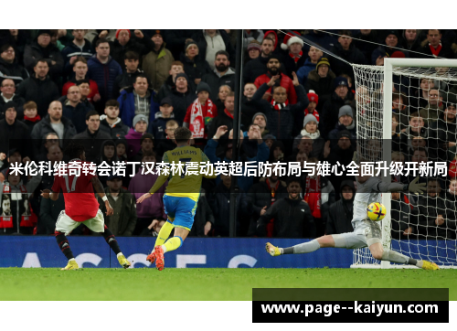 米伦科维奇转会诺丁汉森林震动英超后防布局与雄心全面升级开新局 米伦科维奇转会诺丁汉森林震动英超后防布局与雄心全面升级开新局